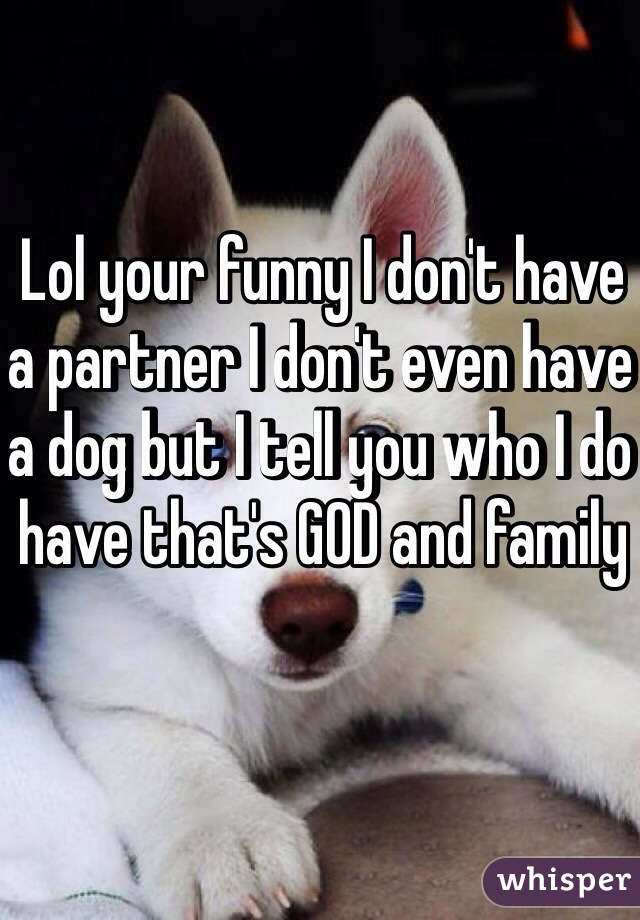 Lol your funny I don't have a partner I don't even have a dog but I tell you who I do have that's GOD and family 