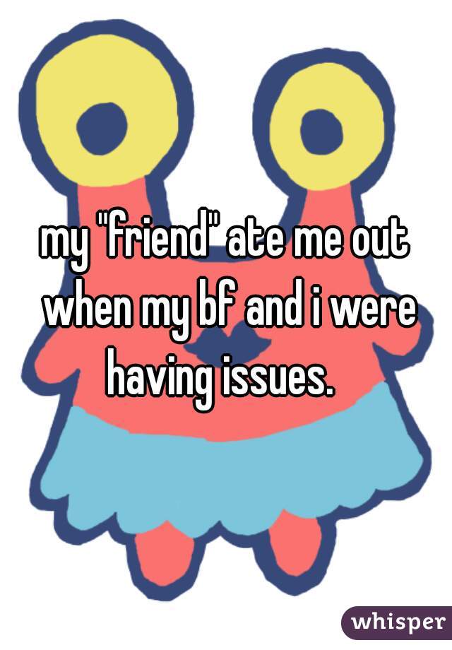 my "friend" ate me out when my bf and i were having issues.  