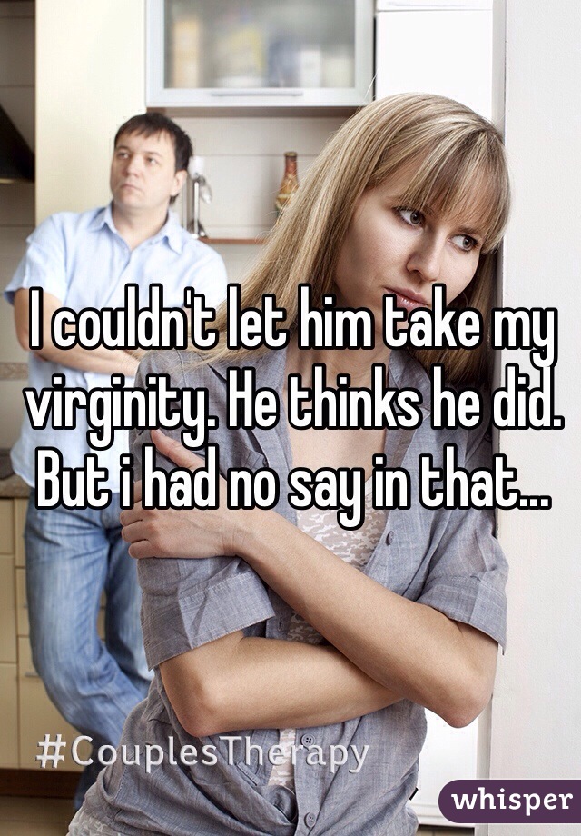 I couldn't let him take my virginity. He thinks he did. But i had no say in that...