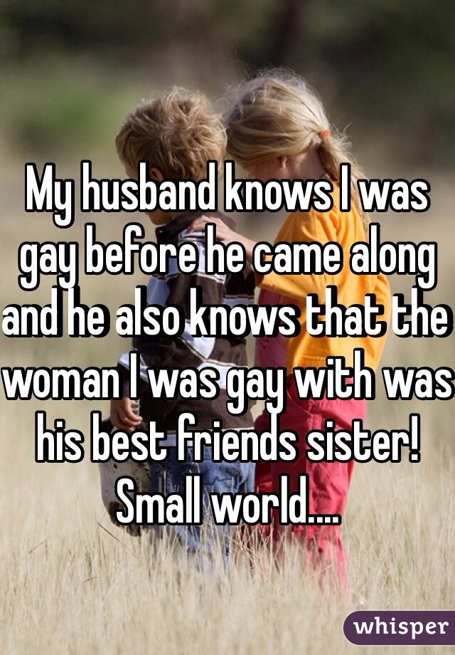 My husband knows I was gay before he came along and he also knows that the woman I was gay with was his best friends sister! Small world....