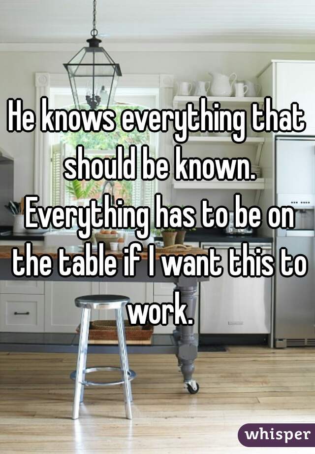 He knows everything that should be known. Everything has to be on the table if I want this to work.