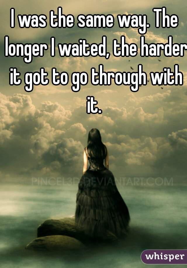 I was the same way. The longer I waited, the harder it got to go through with it. 