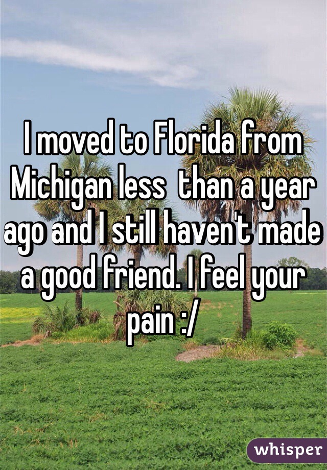 I moved to Florida from Michigan less  than a year ago and I still haven't made a good friend. I feel your pain :/