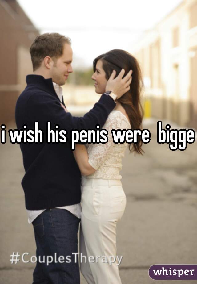 i wish his penis were  bigger