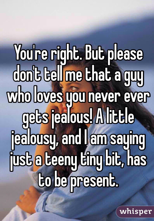 You're right. But please don't tell me that a guy who loves you never ever gets jealous! A little jealousy, and I am saying just a teeny tiny bit, has to be present. 