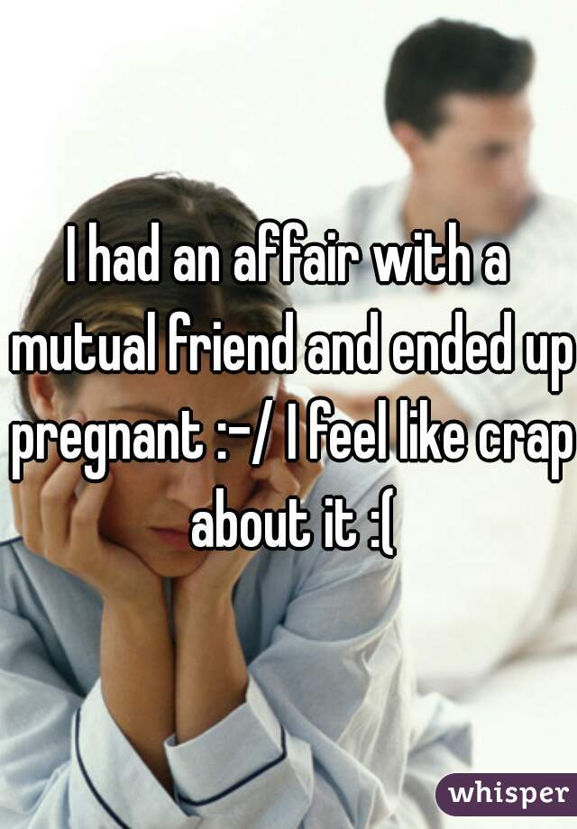 I had an affair with a mutual friend and ended up pregnant :-/ I feel like crap about it :(