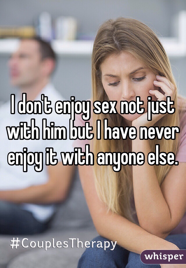 I don't enjoy sex not just with him but I have never enjoy it with anyone else. 