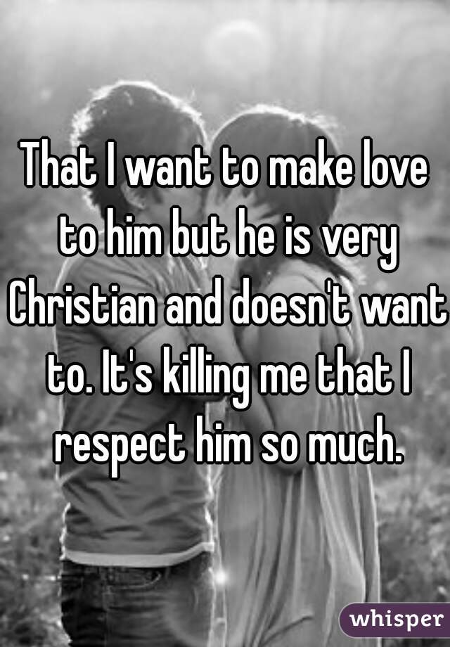 That I want to make love to him but he is very Christian and doesn't want to. It's killing me that I respect him so much.