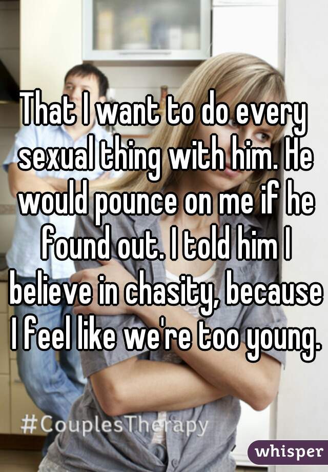 That I want to do every sexual thing with him. He would pounce on me if he found out. I told him I believe in chasity, because I feel like we're too young.