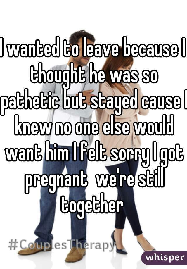 I wanted to leave because I thought he was so pathetic but stayed cause I knew no one else would want him I felt sorry I got pregnant  we're still together 