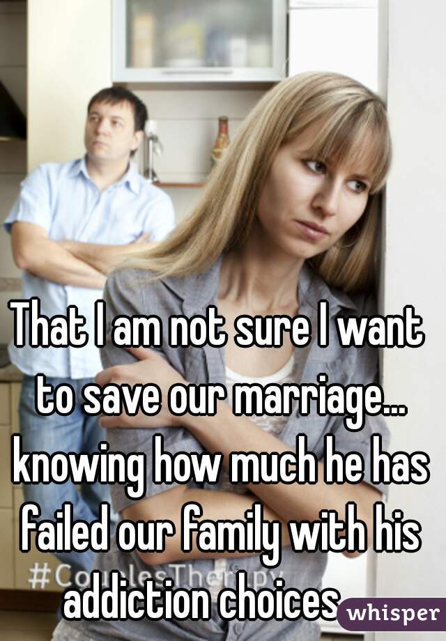 That I am not sure I want to save our marriage... knowing how much he has failed our family with his addiction choices.... 