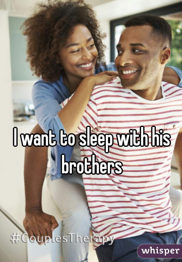 I want to sleep with his brothers 