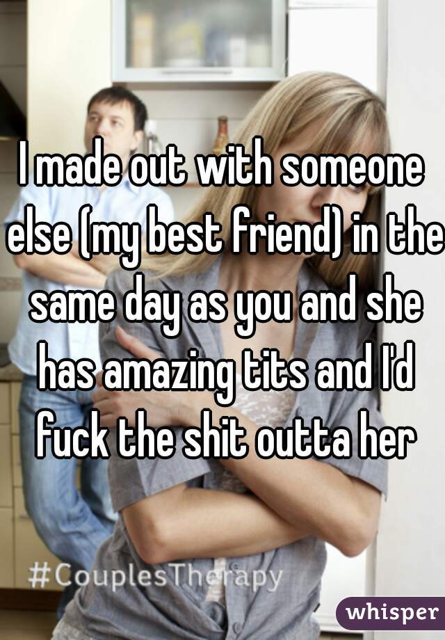 I made out with someone else (my best friend) in the same day as you and she has amazing tits and I'd fuck the shit outta her