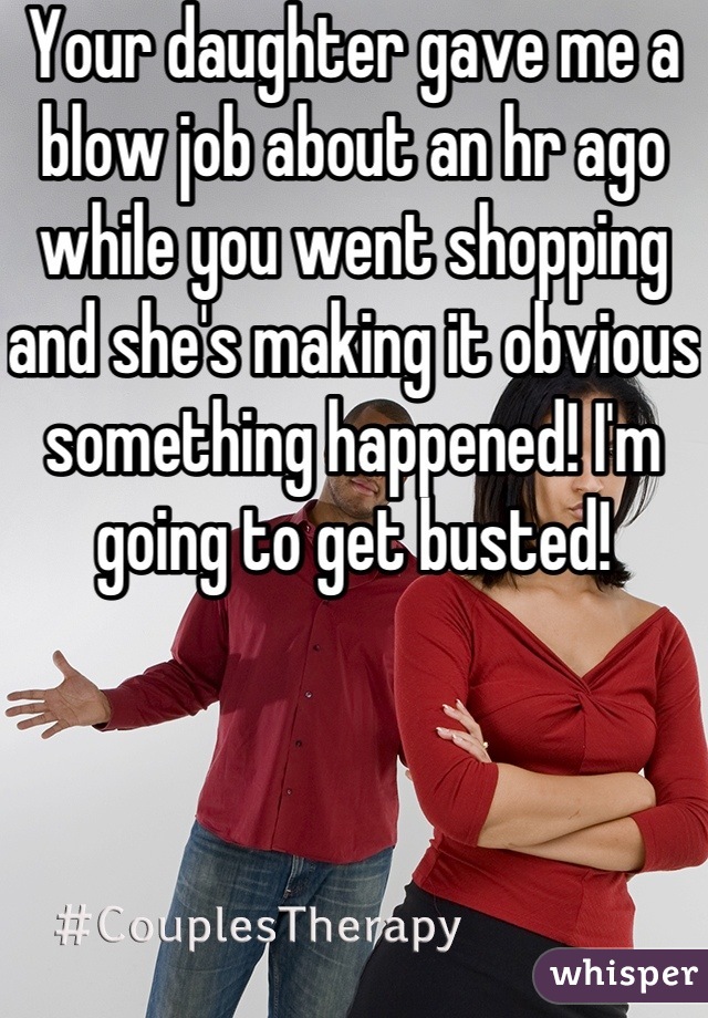 Your daughter gave me a blow job about an hr ago while you went shopping and she's making it obvious something happened! I'm going to get busted! 