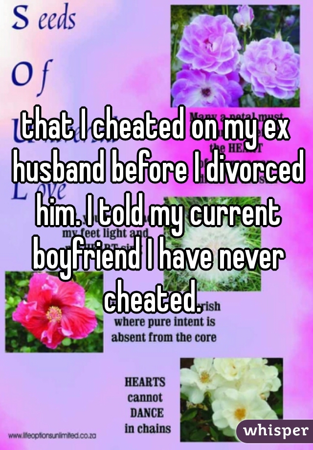 that I cheated on my ex husband before I divorced him. I told my current boyfriend I have never cheated.  