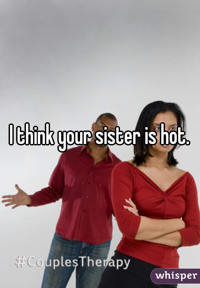 I think your sister is hot.