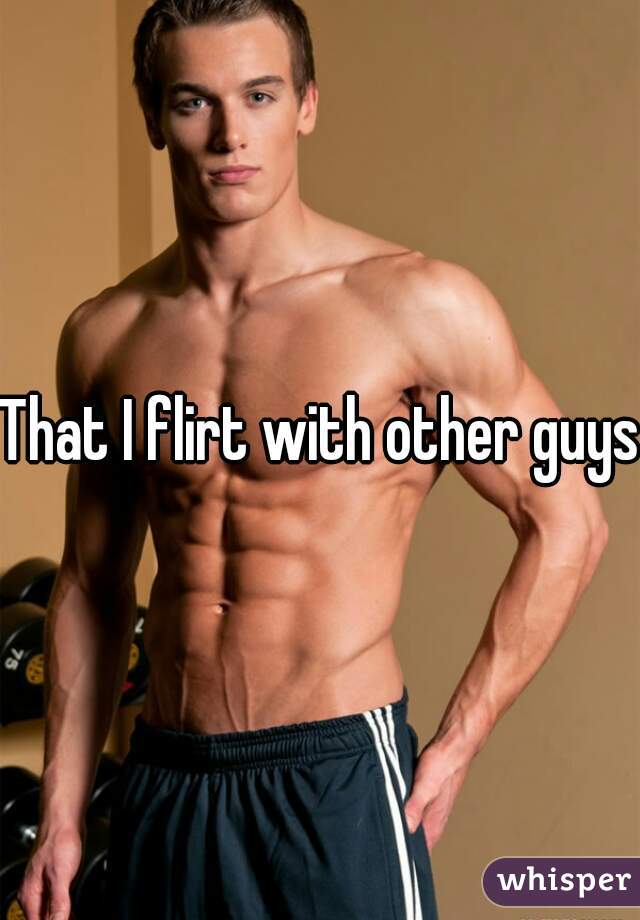 That I flirt with other guys