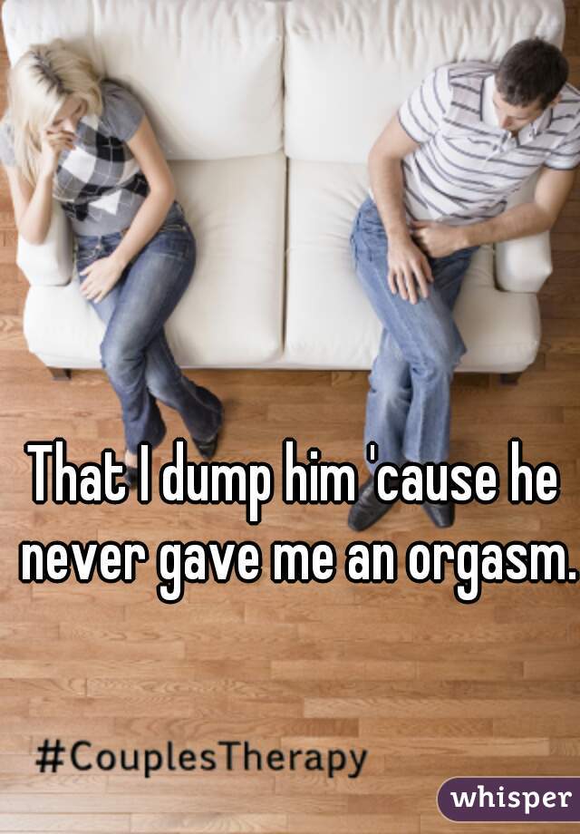 That I dump him 'cause he never gave me an orgasm.