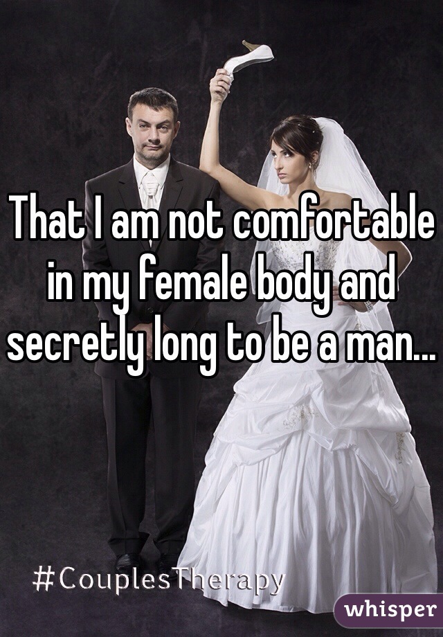 That I am not comfortable in my female body and secretly long to be a man...