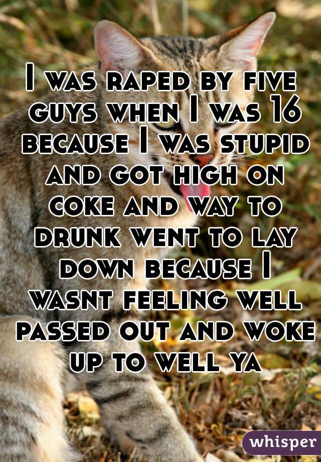 I was raped by five guys when I was 16 because I was stupid and got high on coke and way to drunk went to lay down because I wasnt feeling well passed out and woke up to well ya