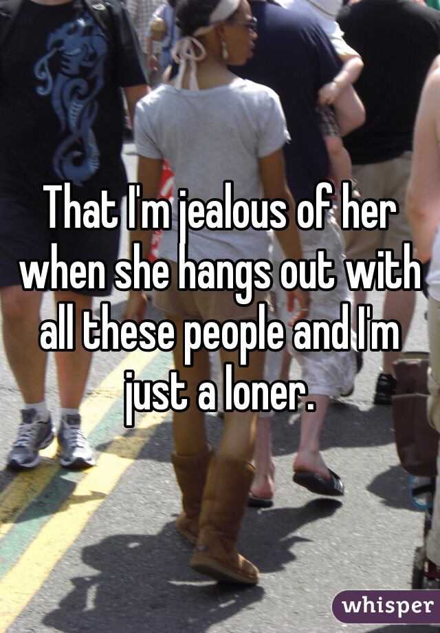 That I'm jealous of her when she hangs out with all these people and I'm just a loner.