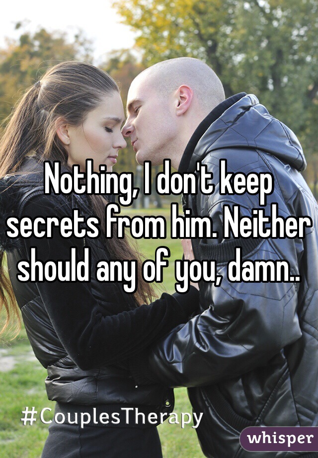 Nothing, I don't keep secrets from him. Neither should any of you, damn..