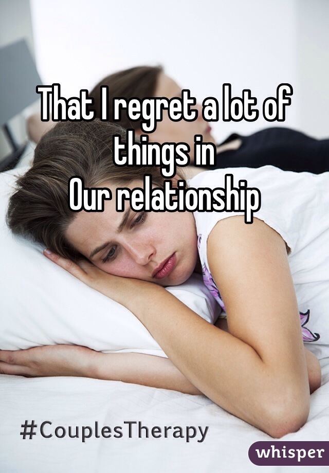 That I regret a lot of things in
Our relationship 