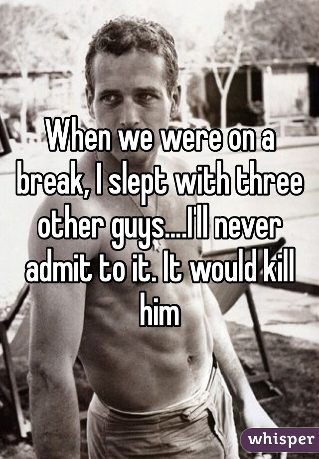 When we were on a break, I slept with three other guys....I'll never admit to it. It would kill him