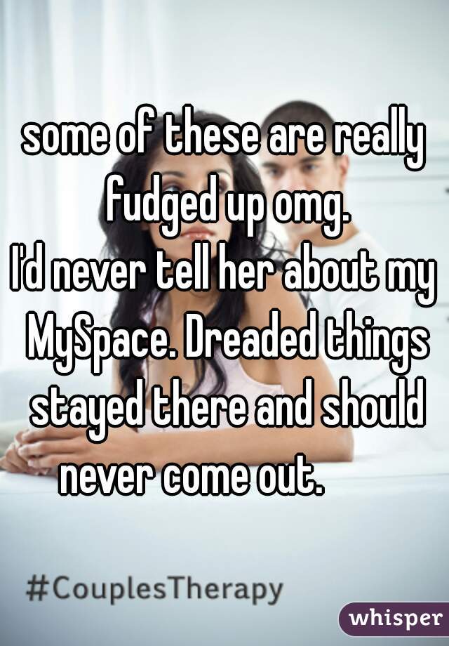 some of these are really fudged up omg.
I'd never tell her about my MySpace. Dreaded things stayed there and should never come out.        