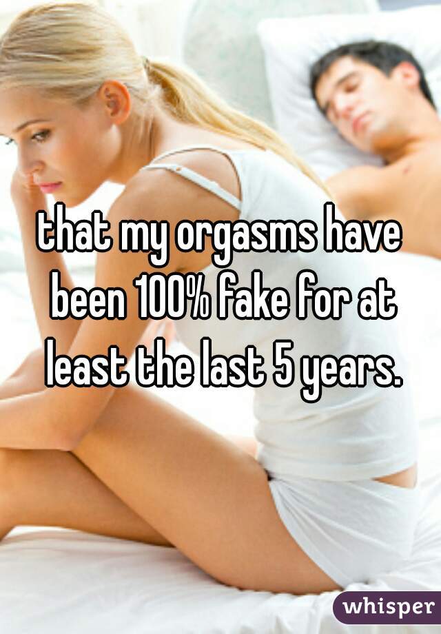 that my orgasms have been 100% fake for at least the last 5 years.