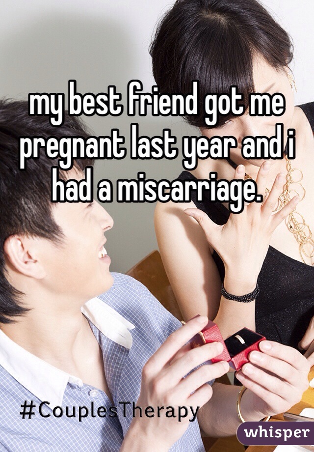 my best friend got me pregnant last year and i had a miscarriage. 