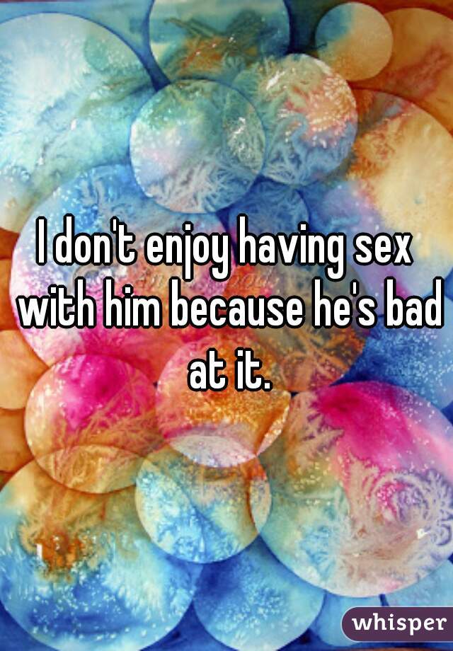 I don't enjoy having sex with him because he's bad at it.