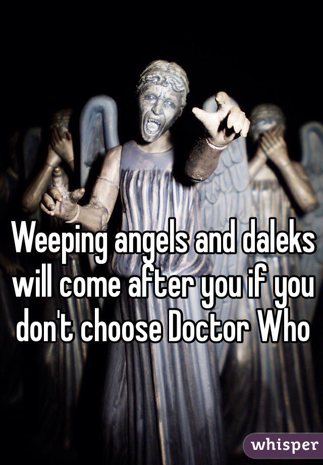 Weeping angels and daleks will come after you if you don't choose Doctor Who