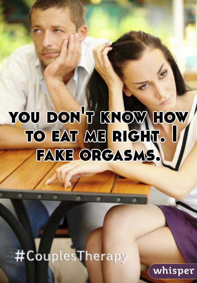 you don't know how to eat me right. I fake orgasms. 