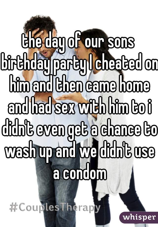 the day of our sons birthday party I cheated on him and then came home and had sex with him to i didn't even get a chance to wash up and we didn't use a condom