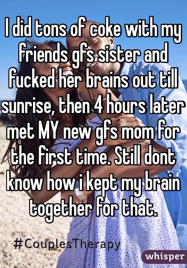 I did tons of coke with my friends gfs sister and fucked her brains out till sunrise, then 4 hours later met MY new gfs mom for the first time. Still dont know how i kept my brain together for that.