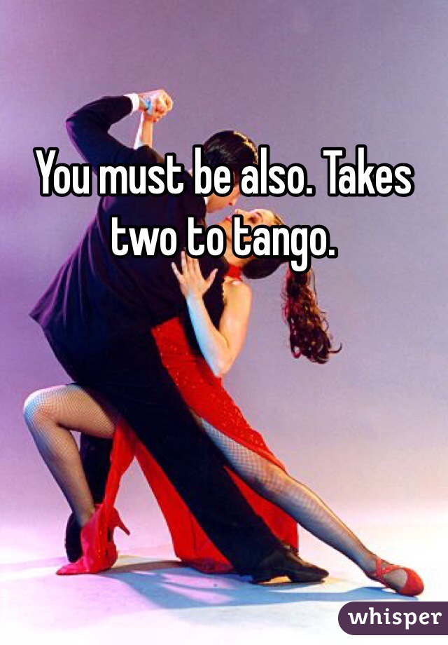 You must be also. Takes two to tango. 