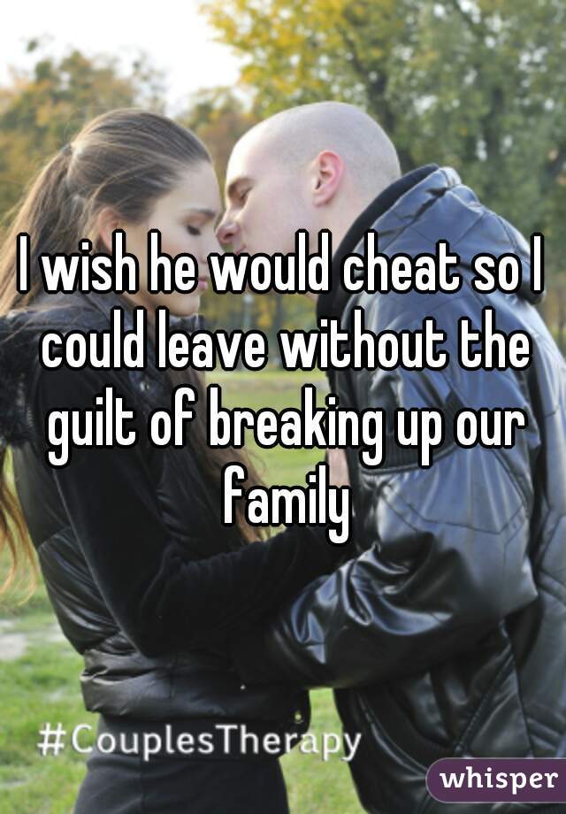 I wish he would cheat so I could leave without the guilt of breaking up our family