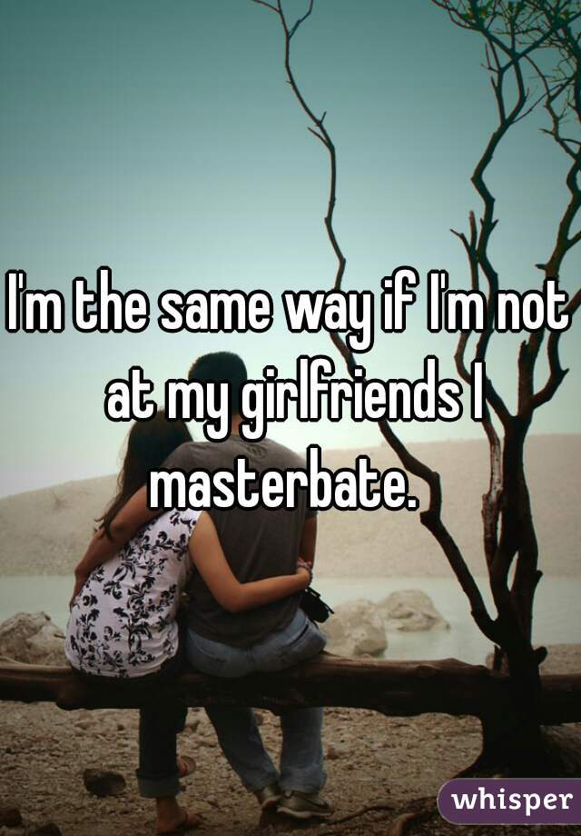 I'm the same way if I'm not at my girlfriends I masterbate.  
