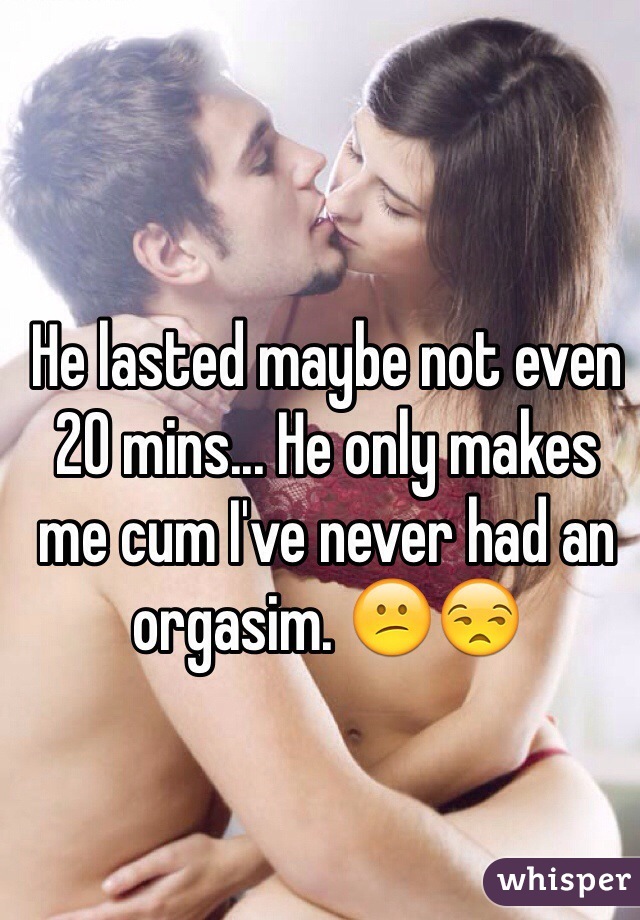 He lasted maybe not even 20 mins... He only makes me cum I've never had an orgasim. 😕😒