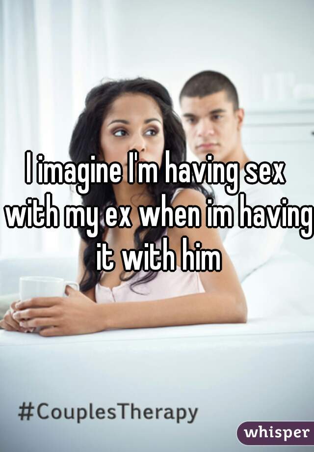 I imagine I'm having sex with my ex when im having it with him