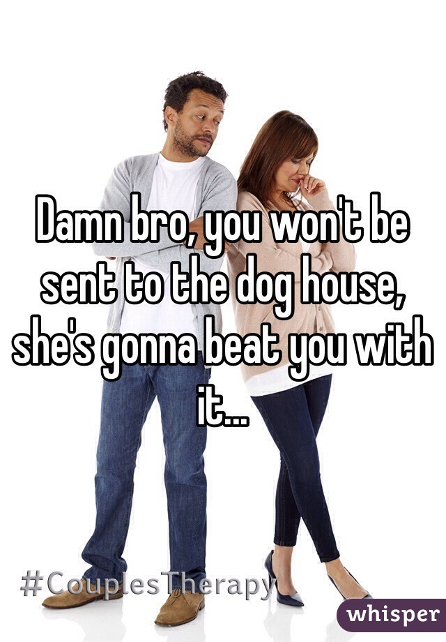 Damn bro, you won't be sent to the dog house, she's gonna beat you with it...