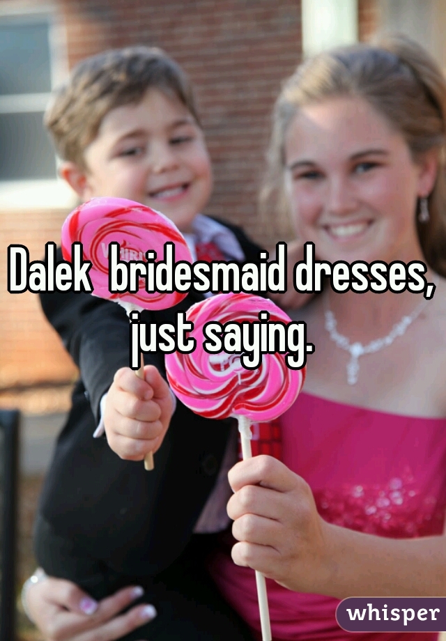 Dalek  bridesmaid dresses, just saying. 