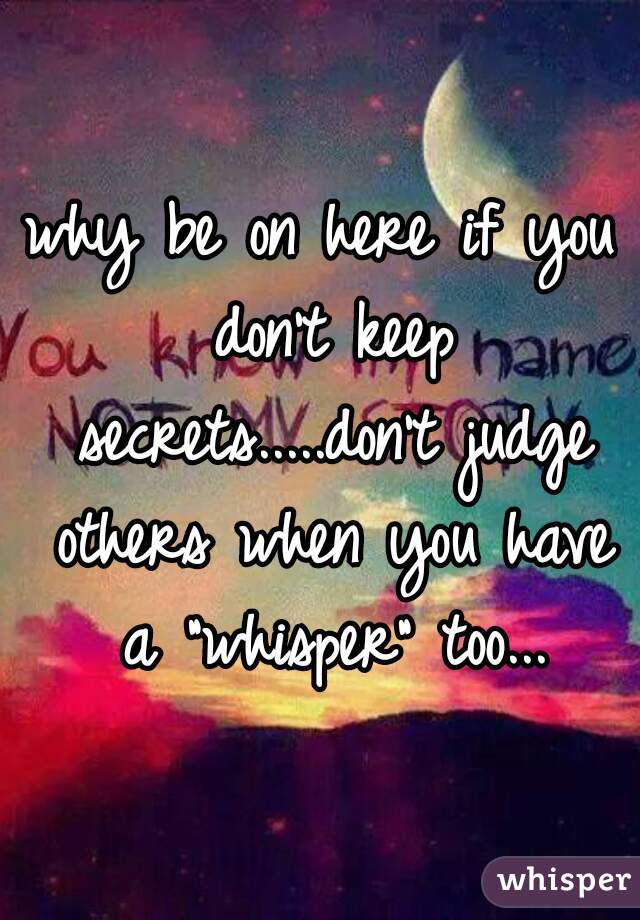 why be on here if you don't keep secrets.....don't judge others when you have a "whisper" too...