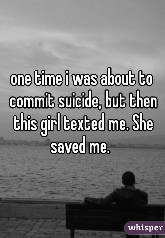 one time i was about to commit suicide, but then this girl texted me. She saved me.  