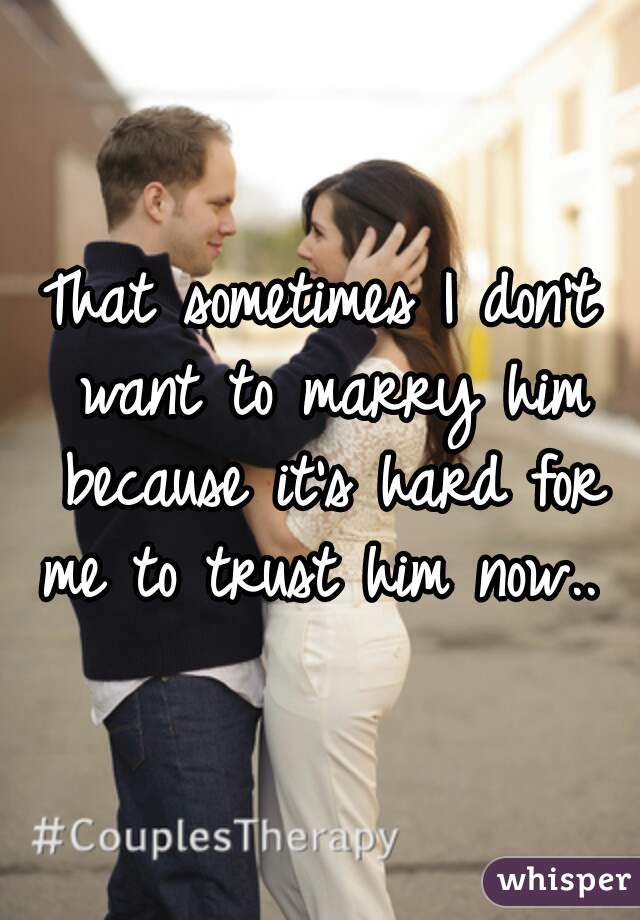 That sometimes I don't want to marry him because it's hard for me to trust him now.. 