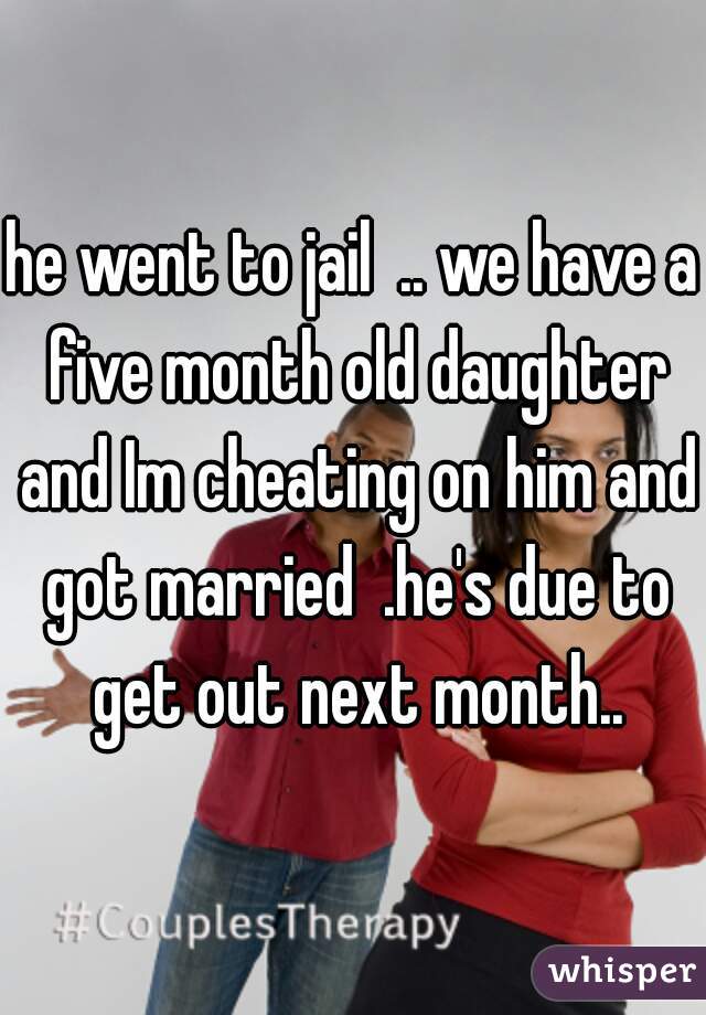 he went to jail  .. we have a five month old daughter and Im cheating on him and got married  .he's due to get out next month..