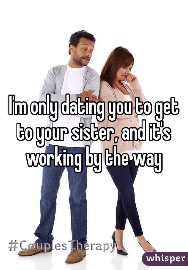 I'm only dating you to get to your sister, and it's working by the way