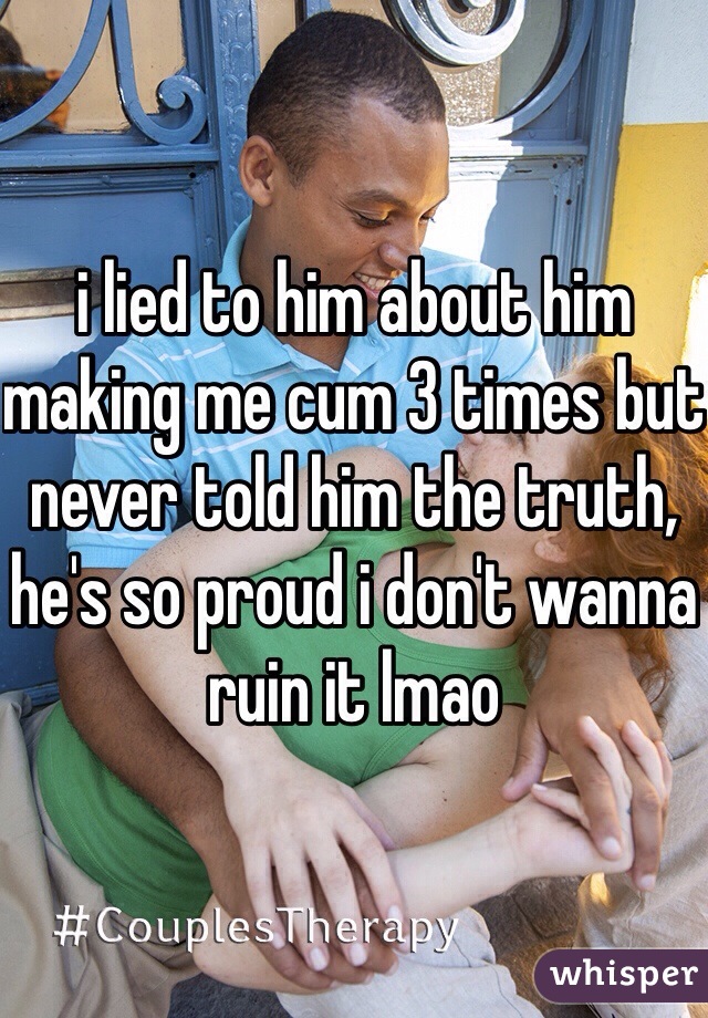 i lied to him about him making me cum 3 times but never told him the truth, he's so proud i don't wanna ruin it lmao