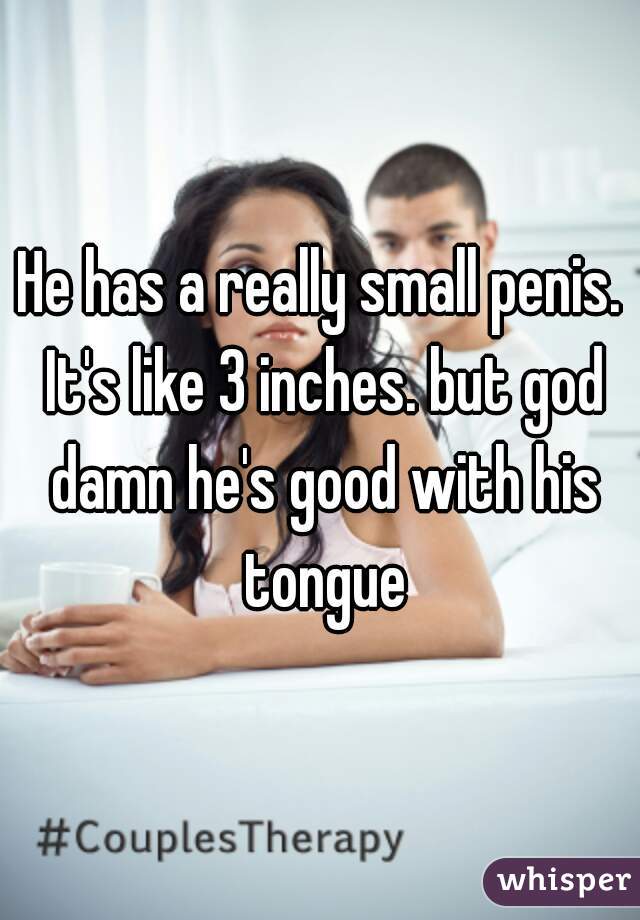 He has a really small penis. It's like 3 inches. but god damn he's good with his tongue